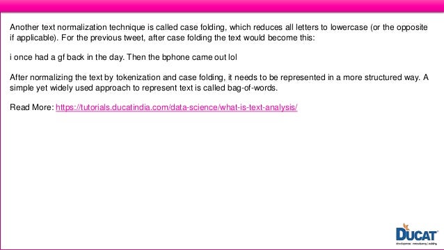 What is Text Analysis?
Another text normalization technique is called case folding, which reduces all letters to lowercase (or the opposite
if applicable). For the previous tweet, after case folding the text would become this:
i once had a gf back in the day. Then the bphone came out lol
After normalizing the text by tokenization and case folding, it needs to be represented in a more structured way. A
simple yet widely used approach to represent text is called bag-of-words.
Read More: https://tutorials.ducatindia.com/data-science/what-is-text-analysis/
 