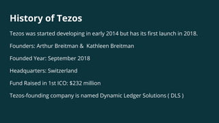 History of Tezos
Tezos was started developing in early 2014 but has its first launch in 2018.
Founders: Arthur Breitman & Kathleen Breitman
Founded Year: September 2018
Headquarters: Switzerland
Fund Raised in 1st ICO: $232 million
Tezos-founding company is named Dynamic Ledger Solutions ( DLS )
 
