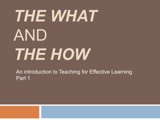The What and The How An introduction to Teaching for Effective Learning Part 1 