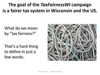 The goal of the TaxFairnessWI campaign
is a fairer tax system in Wisconsin and the US.


What do we mean
by “tax fairness?”

That’s a hard thing
to define in just a
few words.


                     Tax Fairness WI -- taxfairnesswi.org
 