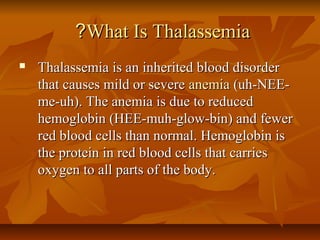 ?What Is Thalassemia
   Thalassemia is an inherited blood disorder
    that causes mild or severe anemia (uh-NEE-
    me-uh). The anemia is due to reduced
    hemoglobin (HEE-muh-glow-bin) and fewer
    red blood cells than normal. Hemoglobin is
    the protein in red blood cells that carries
    oxygen to all parts of the body.
 