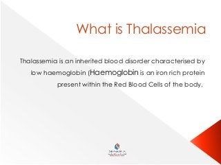 What is Thalassemia
Thalassemia is an inherited blood disorder characterised by
low haemoglobin (Haemoglobin is an iron rich protein
present within the Red Blood Cells of the body.
 