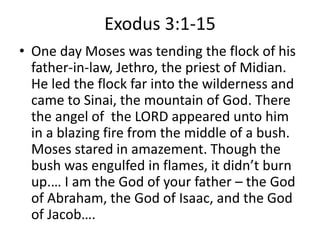 Exodus 3:1-15
• One day Moses was tending the flock of his
father-in-law, Jethro, the priest of Midian.
He led the flock far into the wilderness and
came to Sinai, the mountain of God. There
the angel of the LORD appeared unto him
in a blazing fire from the middle of a bush.
Moses stared in amazement. Though the
bush was engulfed in flames, it didn’t burn
up.… I am the God of your father – the God
of Abraham, the God of Isaac, and the God
of Jacob….
 