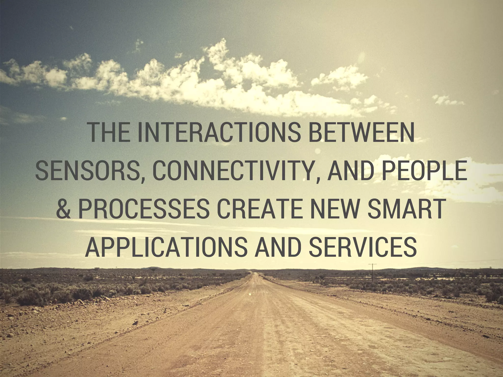 THE INTERACTIONS BETWEEN
SENSORS, CONNECTIVITY, AND PEOPLE
& PROCESSES CREATE NEW SMART
APPLICATIONS AND SERVICES