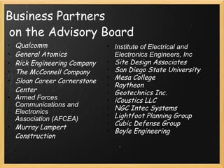Business Partners  on the Advisory Board Qualcomm General Atomics Rick Engineering Company The McConnell Company Sloan Career Cornerstone Center Armed Forces Communications and Electronics Association (AFCEA) Murray Lampert Construction Institute of Electrical and Electronics Engineers, Inc  Site Design Associates San Diego State University Mesa College Raytheon Geotechnics Inc. iCoustics LLC NGC Intec Systems Lightfoot Planning Group Cubic Defense Group Boyle Engineering 