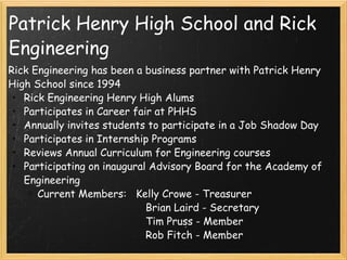Patrick Henry High School and Rick Engineering Rick Engineering has been a business partner with Patrick Henry High School since 1994 Rick Engineering Henry High Alums Participates in Career fair at PHHS Annually invites students to participate in a Job Shadow Day Participates in Internship Programs Reviews Annual Curriculum for Engineering courses Participating on inaugural Advisory Board for the Academy of Engineering Current Members:   Kelly Crowe - Treasurer                                              Brian Laird - Secretary                                              Tim Pruss - Member                                              Rob Fitch - Member 