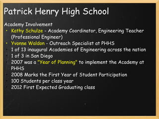 Patrick Henry High School Academy Involvement Kathy Schulze  - Academy Coordinator, Engineering Teacher (Professional Engineer) Yvonne Waldon  - Outreach Specialist at PHHS 1 of 13 inaugural Academies of Engineering across the nation 1 of 3 in San Diego 2007 was a  "Year of Planning"  to implement the Academy at PHHS 2008 Marks the First Year of Student Participation 100 Students per class year 2012 First Expected Graduating class 