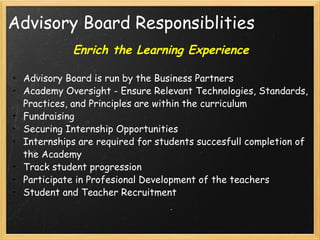 Advisory Board Responsiblities Enrich the Learning Experience Advisory Board is run by the Business Partners Academy Oversight - Ensure Relevant Technologies, Standards, Practices, and Principles are within the curriculum Fundraising Securing Internship Opportunities Internships are required for students succesfull completion of the Academy Track student progression Participate in Profesional Development of the teachers Student and Teacher Recruitment 
