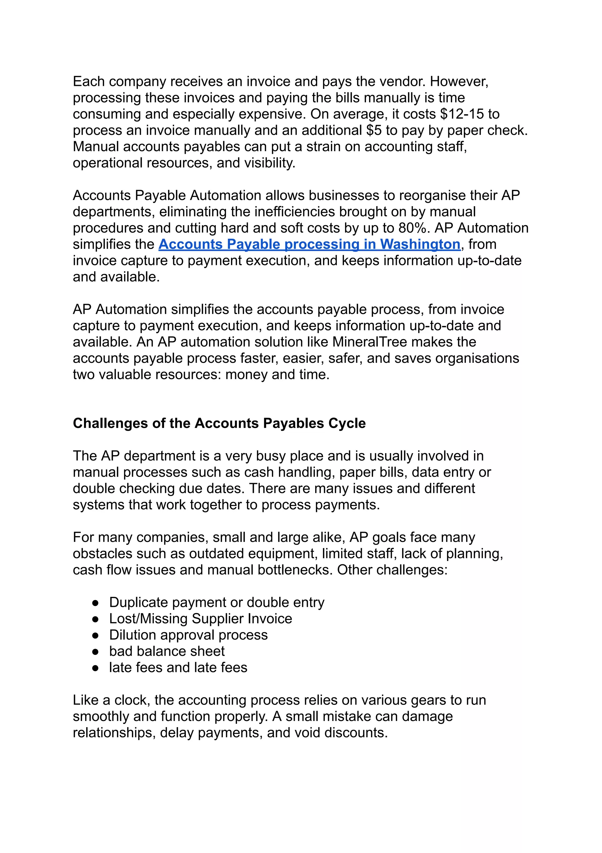 Each company receives an invoice and pays the vendor. However,
processing these invoices and paying the bills manually is time
consuming and especially expensive. On average, it costs $12-15 to
process an invoice manually and an additional $5 to pay by paper check.
Manual accounts payables can put a strain on accounting staff,
operational resources, and visibility.
Accounts Payable Automation allows businesses to reorganise their AP
departments, eliminating the inefficiencies brought on by manual
procedures and cutting hard and soft costs by up to 80%. AP Automation
simplifies the Accounts Payable processing in Washington, from
invoice capture to payment execution, and keeps information up-to-date
and available.
AP Automation simplifies the accounts payable process, from invoice
capture to payment execution, and keeps information up-to-date and
available. An AP automation solution like MineralTree makes the
accounts payable process faster, easier, safer, and saves organisations
two valuable resources: money and time.
Challenges of the Accounts Payables Cycle
The AP department is a very busy place and is usually involved in
manual processes such as cash handling, paper bills, data entry or
double checking due dates. There are many issues and different
systems that work together to process payments.
For many companies, small and large alike, AP goals face many
obstacles such as outdated equipment, limited staff, lack of planning,
cash flow issues and manual bottlenecks. Other challenges:
● Duplicate payment or double entry
● Lost/Missing Supplier Invoice
● Dilution approval process
● bad balance sheet
● late fees and late fees
Like a clock, the accounting process relies on various gears to run
smoothly and function properly. A small mistake can damage
relationships, delay payments, and void discounts.
 