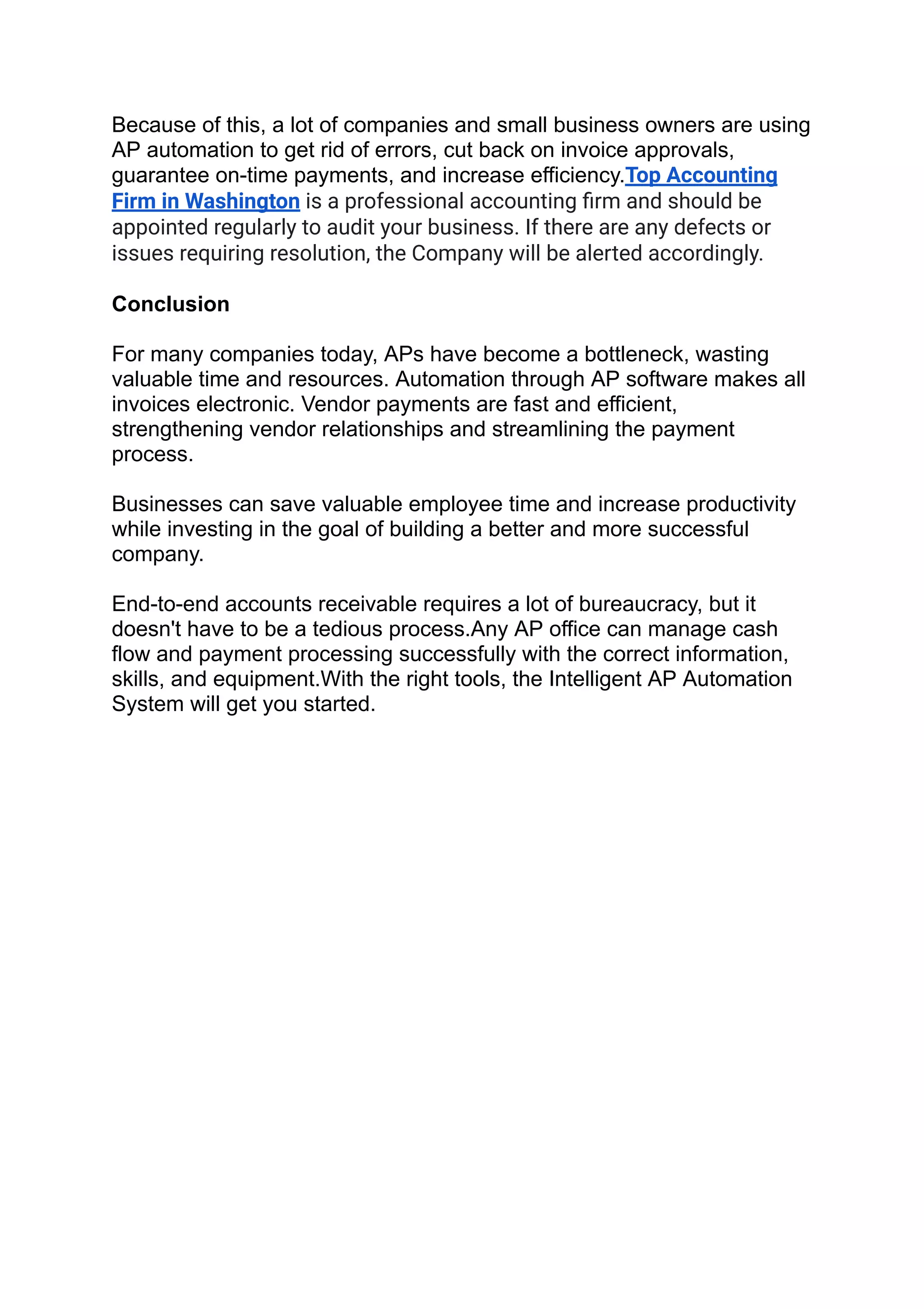 Because of this, a lot of companies and small business owners are using
AP automation to get rid of errors, cut back on invoice approvals,
guarantee on-time payments, and increase efficiency.Top Accounting
Firm in Washington is a professional accounting ﬁrm and should be
appointed regularly to audit your business. If there are any defects or
issues requiring resolution, the Company will be alerted accordingly.
Conclusion
For many companies today, APs have become a bottleneck, wasting
valuable time and resources. Automation through AP software makes all
invoices electronic. Vendor payments are fast and efficient,
strengthening vendor relationships and streamlining the payment
process.
Businesses can save valuable employee time and increase productivity
while investing in the goal of building a better and more successful
company.
End-to-end accounts receivable requires a lot of bureaucracy, but it
doesn't have to be a tedious process.Any AP office can manage cash
flow and payment processing successfully with the correct information,
skills, and equipment.With the right tools, the Intelligent AP Automation
System will get you started.
 