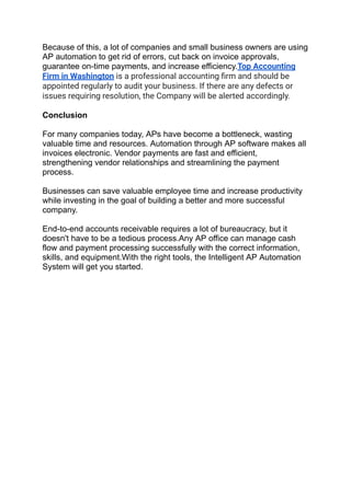Because of this, a lot of companies and small business owners are using
AP automation to get rid of errors, cut back on invoice approvals,
guarantee on-time payments, and increase efficiency.Top Accounting
Firm in Washington is a professional accounting ﬁrm and should be
appointed regularly to audit your business. If there are any defects or
issues requiring resolution, the Company will be alerted accordingly.
Conclusion
For many companies today, APs have become a bottleneck, wasting
valuable time and resources. Automation through AP software makes all
invoices electronic. Vendor payments are fast and efficient,
strengthening vendor relationships and streamlining the payment
process.
Businesses can save valuable employee time and increase productivity
while investing in the goal of building a better and more successful
company.
End-to-end accounts receivable requires a lot of bureaucracy, but it
doesn't have to be a tedious process.Any AP office can manage cash
flow and payment processing successfully with the correct information,
skills, and equipment.With the right tools, the Intelligent AP Automation
System will get you started.
 