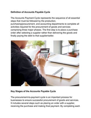 Definition of Accounts Payable Cycle
The Accounts Payment Cycle represents the sequence of all essential
steps that must be followed by the production,
purchasing/procurement, and accounting departments to complete all
activities required for the procurement of goods and services
comprising three major phases. The first step is to place a purchase
order after selecting a supplier rather than delivering the goods and
finally paying the debt to that supplier/seller.
Key Stages of the Accounts Payable Cycle
The procurement-to-payment cycle is an important process for
businesses to ensure successful procurement of goods and services.
It includes several steps such as placing an order with a supplier,
receiving the purchase and making final payment. By completing each
 