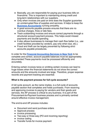 ● Basically, you are responsible for paying your business bills on
financtime. This is important to maintaining strong credit and
long-term relationships with our suppliers.
● Only when invoices are paid on time does the Supplier guarantee
an uninterrupted flow of supplies and services. It helps to keep the
Business Accountants running smoothly.
● A good accounts payable process ensures that there are no
overdue charges, fines or late fees.
● Track outstanding invoices and ensure correct payments through a
structured account payment process. This helps avoid missed
payments and double spending.
● It also allows businesses to manage their cash flow better (i.e., use
credit facilities provided by vendors, pay only when due, etc.).
● Fraud and theft can be largely prevented by following strict
accounts payable procedures.
In order for the Financial Accounting Services in New York to be
complete and correct, account payable balances must be appropriately
documented.These payments must be processed efficiently and
accurately.
Entering certain invoices twice or omitting certain invoices can lead to
huge losses when the financial statements do not show the correct
amounts and the amounts involved are large. Therefore, proper expense
records and payment tracking are essential.
What is the payment process for full cycle accounts?
A full cycle account, as the name implies, is a full cycle of accounts
payable section that completes and holds purchases. From receiving
and approving invoices to paying for vendors and their goods and
services, the AP process is critical to any business. It is part of the
Procurement-to-Payment business process and is primarily centred
around effective invoice management.
The end-to-end AP process includes:
● Document and send purchase orders
● Approval process
● invoice processing
● Two-way or three-way (PO and incoming reporting)
● invoice coding
● Transfer funds for invoice payment
 