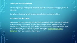 Challenges and Considerations
Processing Delays: Strategies to minimize impact, such as scheduling payments in
advance.
Compliance: Keeping up with changing regulations to avoid penalties.
Conclusion and Next Steps
Need to recap the things that we have discussed above. Now it clearly shows how
ACH processing is important for your business operations. Whenever you are
considering ACH processing, evaluate the business needs, potential benefits, and
the suitability of your partners. If you are looking for merchant services in
California, then you are at the right place.
 