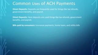 Common Uses of ACH Payments
Direct Deposits: Deposits are frequently used for things like tax refunds,
government benefits, and payroll.
Direct Deposits: Here deposits are used things like tax refunds, government
benefits, and payroll.
Bills paid by consumers: insurance payments, home loans, and utility bills
 
