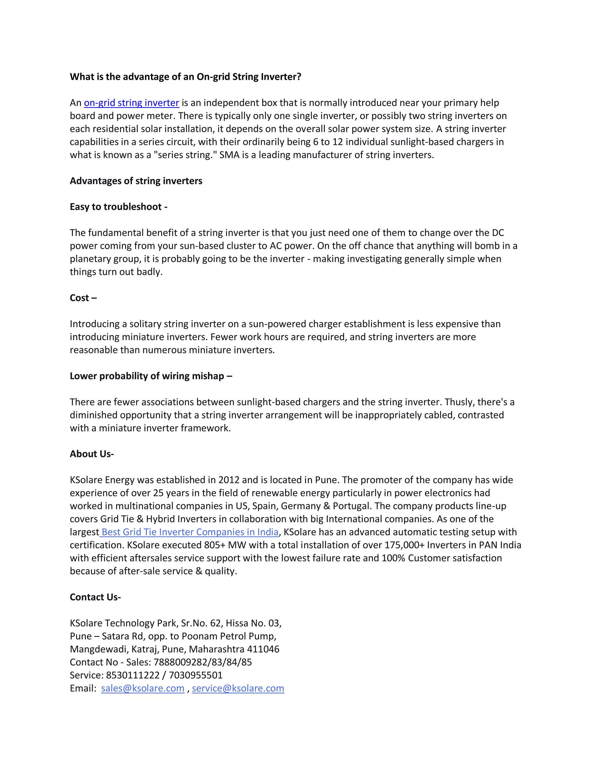 What is the advantage of an On-grid String Inverter?
An on-grid string inverter is an independent box that is normally introduced near your primary help
board and power meter. There is typically only one single inverter, or possibly two string inverters on
each residential solar installation, it depends on the overall solar power system size. A string inverter
capabilities in a series circuit, with their ordinarily being 6 to 12 individual sunlight-based chargers in
what is known as a "series string." SMA is a leading manufacturer of string inverters.
Advantages of string inverters
Easy to troubleshoot -
The fundamental benefit of a string inverter is that you just need one of them to change over the DC
power coming from your sun-based cluster to AC power. On the off chance that anything will bomb in a
planetary group, it is probably going to be the inverter - making investigating generally simple when
things turn out badly.
Cost –
Introducing a solitary string inverter on a sun-powered charger establishment is less expensive than
introducing miniature inverters. Fewer work hours are required, and string inverters are more
reasonable than numerous miniature inverters.
Lower probability of wiring mishap –
There are fewer associations between sunlight-based chargers and the string inverter. Thusly, there's a
diminished opportunity that a string inverter arrangement will be inappropriately cabled, contrasted
with a miniature inverter framework.
About Us-
KSolare Energy was established in 2012 and is located in Pune. The promoter of the company has wide
experience of over 25 years in the field of renewable energy particularly in power electronics had
worked in multinational companies in US, Spain, Germany & Portugal. The company products line-up
covers Grid Tie & Hybrid Inverters in collaboration with big International companies. As one of the
largest Best Grid Tie Inverter Companies in India, KSolare has an advanced automatic testing setup with
certification. KSolare executed 805+ MW with a total installation of over 175,000+ Inverters in PAN India
with efficient aftersales service support with the lowest failure rate and 100% Customer satisfaction
because of after-sale service & quality.
Contact Us-
KSolare Technology Park, Sr.No. 62, Hissa No. 03,
Pune – Satara Rd, opp. to Poonam Petrol Pump,
Mangdewadi, Katraj, Pune, Maharashtra 411046
Contact No - Sales: 7888009282/83/84/85
Service: 8530111222 / 7030955501
Email: sales@ksolare.com , service@ksolare.com
 
