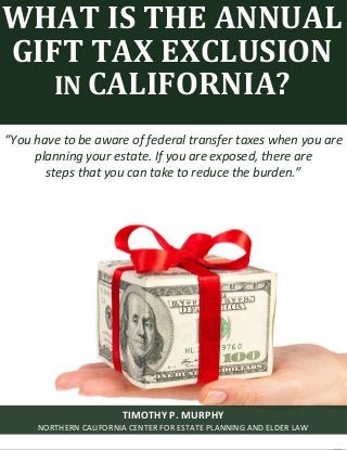 What Is the Annual Gift Tax Exclusion in California? www.norcalplanners.com 1 
WHAT IS THE ANNUAL GIFT TAX EXCLUSION IN CALIFORNIA? 
“You have to be aware of federal transfer taxes when you are planning your estate. If you are exposed, there are steps that you can take to reduce the burden.” 
TIMOTHY P. MURPHY 
NORTHERN CALIFORNIA CENTER FOR ESTATE PLANNING AND ELDER LAW  