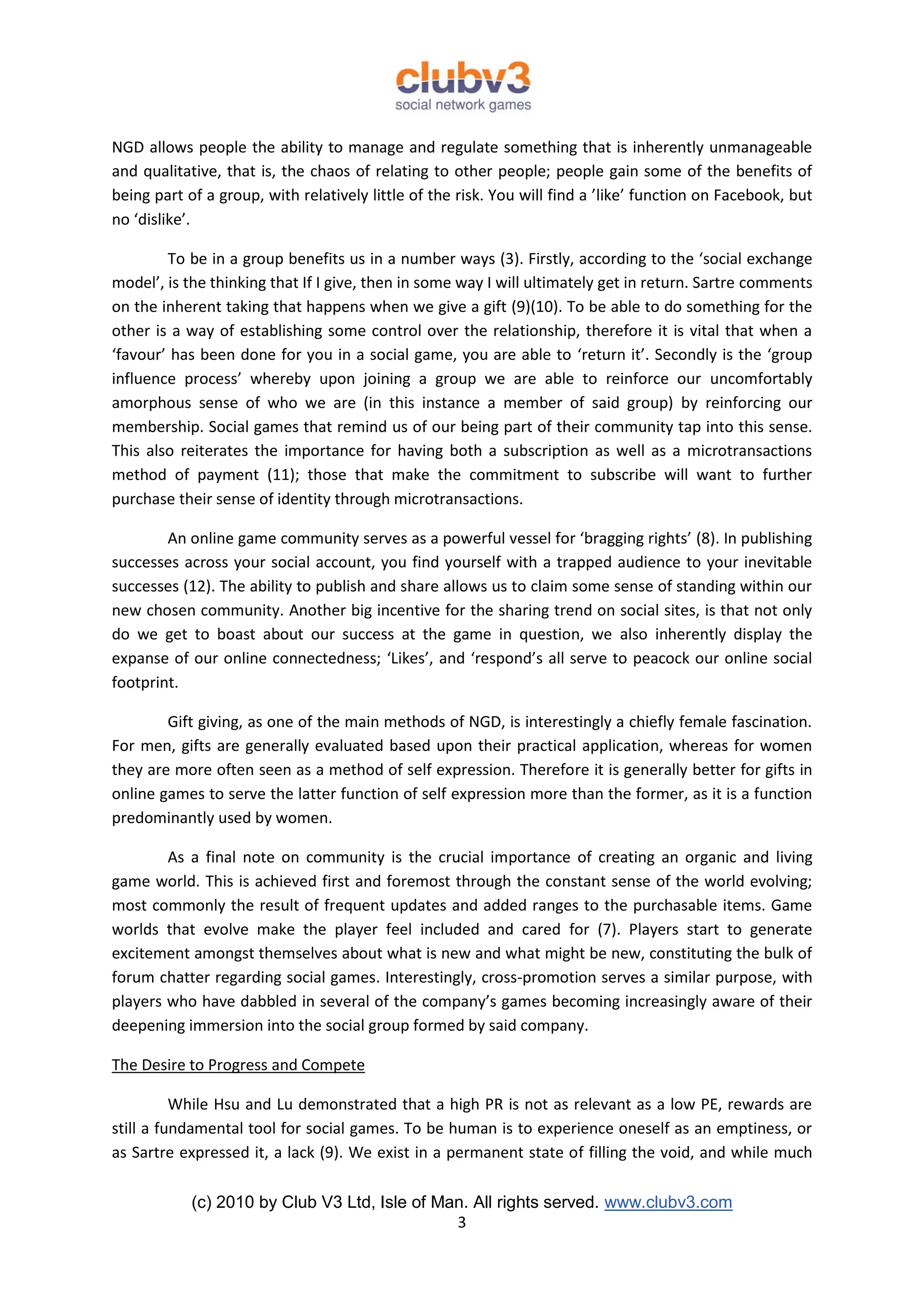 NGD allows people the ability to manage and regulate something that is inherently unmanageable
and qualitative, that is, the chaos of relating to other people; people gain some of the benefits of
being part of a group, with relatively little of the risk. You will find a ’like’ function on Facebook, but
no ‘dislike’.

        To be in a group benefits us in a number ways (3). Firstly, according to the ‘social exchange
model’, is the thinking that If I give, then in some way I will ultimately get in return. Sartre comments
on the inherent taking that happens when we give a gift (9)(10). To be able to do something for the
other is a way of establishing some control over the relationship, therefore it is vital that when a
‘favour’ has been done for you in a social game, you are able to ‘return it’. Secondly is the ‘group
influence process’ whereby upon joining a group we are able to reinforce our uncomfortably
amorphous sense of who we are (in this instance a member of said group) by reinforcing our
membership. Social games that remind us of our being part of their community tap into this sense.
This also reiterates the importance for having both a subscription as well as a microtransactions
method of payment (11); those that make the commitment to subscribe will want to further
purchase their sense of identity through microtransactions.

        An online game community serves as a powerful vessel for ‘bragging rights’ (8). In publishing
successes across your social account, you find yourself with a trapped audience to your inevitable
successes (12). The ability to publish and share allows us to claim some sense of standing within our
new chosen community. Another big incentive for the sharing trend on social sites, is that not only
do we get to boast about our success at the game in question, we also inherently display the
expanse of our online connectedness; ‘Likes’, and ‘respond’s all serve to peacock our online social
footprint.

        Gift giving, as one of the main methods of NGD, is interestingly a chiefly female fascination.
For men, gifts are generally evaluated based upon their practical application, whereas for women
they are more often seen as a method of self expression. Therefore it is generally better for gifts in
online games to serve the latter function of self expression more than the former, as it is a function
predominantly used by women.

        As a final note on community is the crucial importance of creating an organic and living
game world. This is achieved first and foremost through the constant sense of the world evolving;
most commonly the result of frequent updates and added ranges to the purchasable items. Game
worlds that evolve make the player feel included and cared for (7). Players start to generate
excitement amongst themselves about what is new and what might be new, constituting the bulk of
forum chatter regarding social games. Interestingly, cross-promotion serves a similar purpose, with
players who have dabbled in several of the company’s games becoming increasingly aware of their
deepening immersion into the social group formed by said company.

The Desire to Progress and Compete

          While Hsu and Lu demonstrated that a high PR is not as relevant as a low PE, rewards are
still a fundamental tool for social games. To be human is to experience oneself as an emptiness, or
as Sartre expressed it, a lack (9). We exist in a permanent state of filling the void, and while much

            (c) 2010 by Club V3 Ltd, Isle of Man. All rights served. www.clubv3.com
                                               3
 