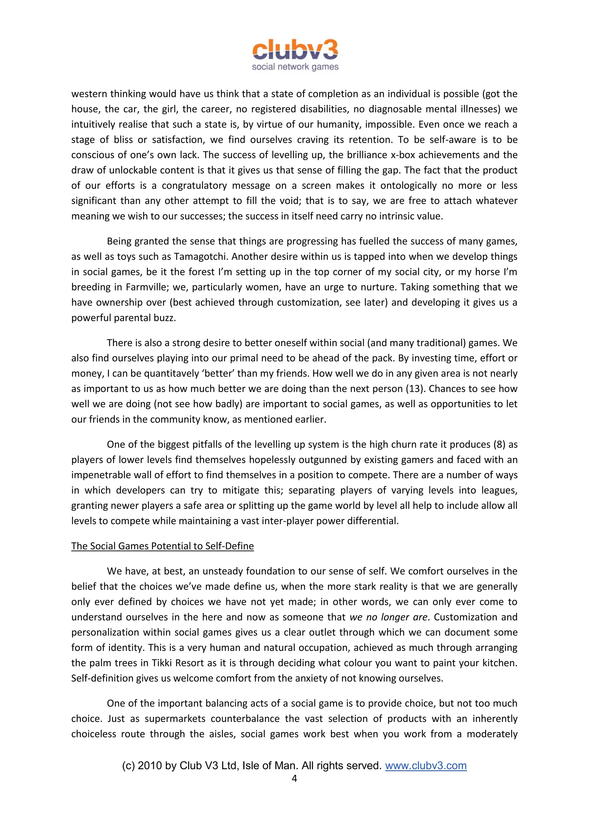 western thinking would have us think that a state of completion as an individual is possible (got the
house, the car, the girl, the career, no registered disabilities, no diagnosable mental illnesses) we
intuitively realise that such a state is, by virtue of our humanity, impossible. Even once we reach a
stage of bliss or satisfaction, we find ourselves craving its retention. To be self-aware is to be
conscious of one’s own lack. The success of levelling up, the brilliance x-box achievements and the
draw of unlockable content is that it gives us that sense of filling the gap. The fact that the product
of our efforts is a congratulatory message on a screen makes it ontologically no more or less
significant than any other attempt to fill the void; that is to say, we are free to attach whatever
meaning we wish to our successes; the success in itself need carry no intrinsic value.

         Being granted the sense that things are progressing has fuelled the success of many games,
as well as toys such as Tamagotchi. Another desire within us is tapped into when we develop things
in social games, be it the forest I’m setting up in the top corner of my social city, or my horse I’m
breeding in Farmville; we, particularly women, have an urge to nurture. Taking something that we
have ownership over (best achieved through customization, see later) and developing it gives us a
powerful parental buzz.

         There is also a strong desire to better oneself within social (and many traditional) games. We
also find ourselves playing into our primal need to be ahead of the pack. By investing time, effort or
money, I can be quantitavely ‘better’ than my friends. How well we do in any given area is not nearly
as important to us as how much better we are doing than the next person (13). Chances to see how
well we are doing (not see how badly) are important to social games, as well as opportunities to let
our friends in the community know, as mentioned earlier.

         One of the biggest pitfalls of the levelling up system is the high churn rate it produces (8) as
players of lower levels find themselves hopelessly outgunned by existing gamers and faced with an
impenetrable wall of effort to find themselves in a position to compete. There are a number of ways
in which developers can try to mitigate this; separating players of varying levels into leagues,
granting newer players a safe area or splitting up the game world by level all help to include allow all
levels to compete while maintaining a vast inter-player power differential.

The Social Games Potential to Self-Define

         We have, at best, an unsteady foundation to our sense of self. We comfort ourselves in the
belief that the choices we’ve made define us, when the more stark reality is that we are generally
only ever defined by choices we have not yet made; in other words, we can only ever come to
understand ourselves in the here and now as someone that we no longer are. Customization and
personalization within social games gives us a clear outlet through which we can document some
form of identity. This is a very human and natural occupation, achieved as much through arranging
the palm trees in Tikki Resort as it is through deciding what colour you want to paint your kitchen.
Self-definition gives us welcome comfort from the anxiety of not knowing ourselves.

        One of the important balancing acts of a social game is to provide choice, but not too much
choice. Just as supermarkets counterbalance the vast selection of products with an inherently
choiceless route through the aisles, social games work best when you work from a moderately

           (c) 2010 by Club V3 Ltd, Isle of Man. All rights served. www.clubv3.com
                                              4
 