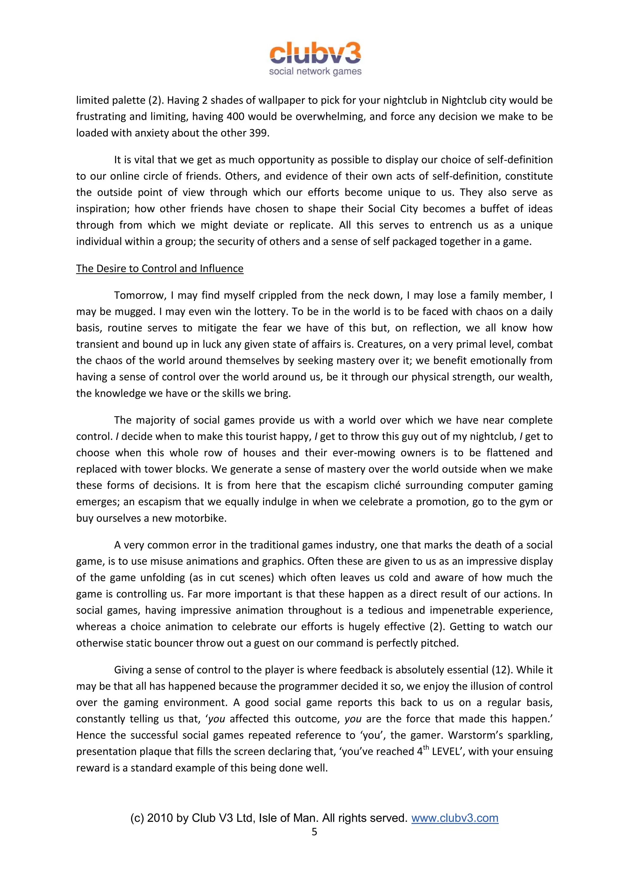 limited palette (2). Having 2 shades of wallpaper to pick for your nightclub in Nightclub city would be
frustrating and limiting, having 400 would be overwhelming, and force any decision we make to be
loaded with anxiety about the other 399.

         It is vital that we get as much opportunity as possible to display our choice of self-definition
to our online circle of friends. Others, and evidence of their own acts of self-definition, constitute
the outside point of view through which our efforts become unique to us. They also serve as
inspiration; how other friends have chosen to shape their Social City becomes a buffet of ideas
through from which we might deviate or replicate. All this serves to entrench us as a unique
individual within a group; the security of others and a sense of self packaged together in a game.

The Desire to Control and Influence

        Tomorrow, I may find myself crippled from the neck down, I may lose a family member, I
may be mugged. I may even win the lottery. To be in the world is to be faced with chaos on a daily
basis, routine serves to mitigate the fear we have of this but, on reflection, we all know how
transient and bound up in luck any given state of affairs is. Creatures, on a very primal level, combat
the chaos of the world around themselves by seeking mastery over it; we benefit emotionally from
having a sense of control over the world around us, be it through our physical strength, our wealth,
the knowledge we have or the skills we bring.

        The majority of social games provide us with a world over which we have near complete
control. I decide when to make this tourist happy, I get to throw this guy out of my nightclub, I get to
choose when this whole row of houses and their ever-mowing owners is to be flattened and
replaced with tower blocks. We generate a sense of mastery over the world outside when we make
these forms of decisions. It is from here that the escapism cliché surrounding computer gaming
emerges; an escapism that we equally indulge in when we celebrate a promotion, go to the gym or
buy ourselves a new motorbike.

        A very common error in the traditional games industry, one that marks the death of a social
game, is to use misuse animations and graphics. Often these are given to us as an impressive display
of the game unfolding (as in cut scenes) which often leaves us cold and aware of how much the
game is controlling us. Far more important is that these happen as a direct result of our actions. In
social games, having impressive animation throughout is a tedious and impenetrable experience,
whereas a choice animation to celebrate our efforts is hugely effective (2). Getting to watch our
otherwise static bouncer throw out a guest on our command is perfectly pitched.

        Giving a sense of control to the player is where feedback is absolutely essential (12). While it
may be that all has happened because the programmer decided it so, we enjoy the illusion of control
over the gaming environment. A good social game reports this back to us on a regular basis,
constantly telling us that, ‘you affected this outcome, you are the force that made this happen.’
Hence the successful social games repeated reference to ‘you’, the gamer. Warstorm’s sparkling,
presentation plaque that fills the screen declaring that, ‘you’ve reached 4th LEVEL’, with your ensuing
reward is a standard example of this being done well.



           (c) 2010 by Club V3 Ltd, Isle of Man. All rights served. www.clubv3.com
                                              5
 