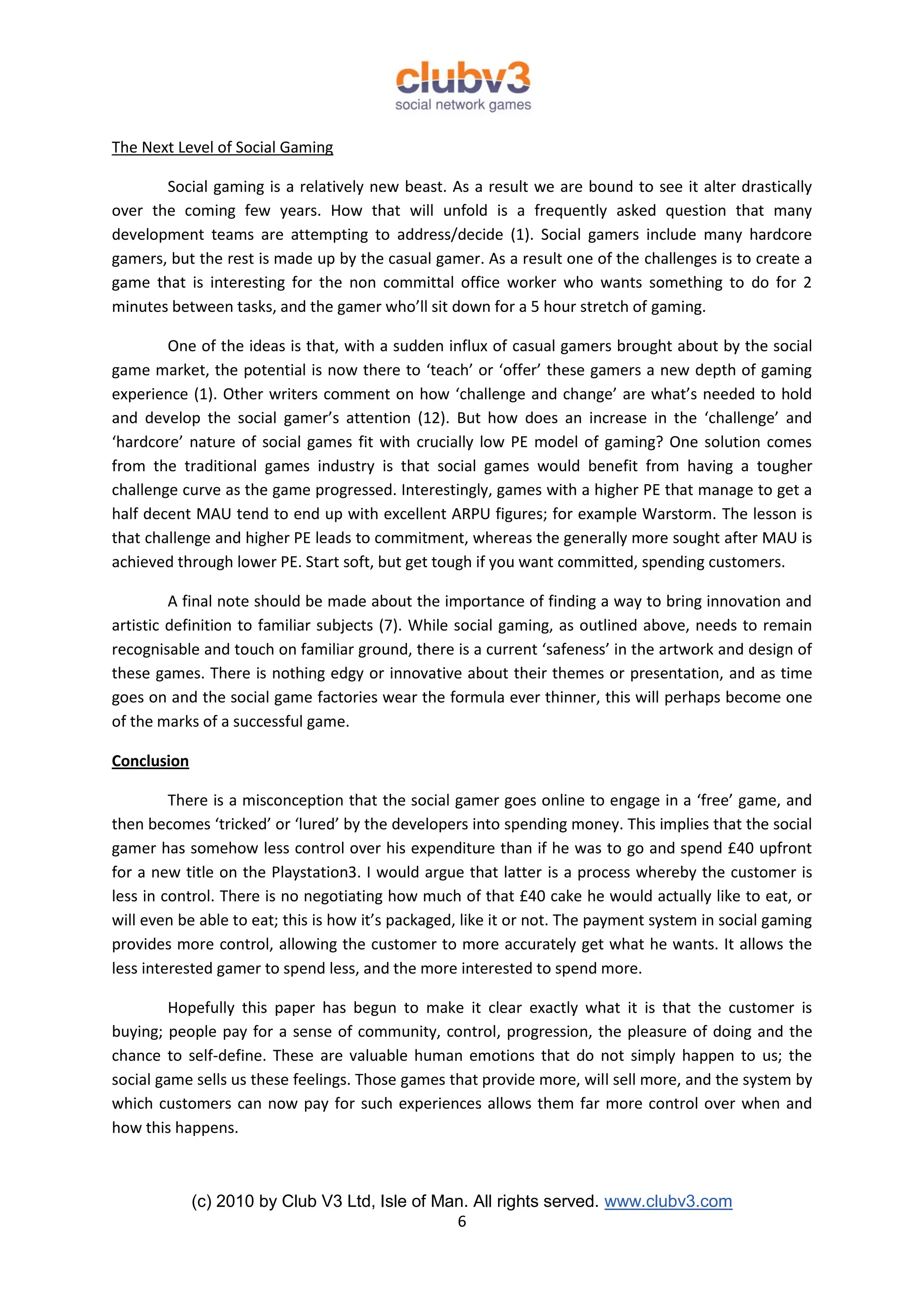 The Next Level of Social Gaming

       Social gaming is a relatively new beast. As a result we are bound to see it alter drastically
over the coming few years. How that will unfold is a frequently asked question that many
development teams are attempting to address/decide (1). Social gamers include many hardcore
gamers, but the rest is made up by the casual gamer. As a result one of the challenges is to create a
game that is interesting for the non committal office worker who wants something to do for 2
minutes between tasks, and the gamer who’ll sit down for a 5 hour stretch of gaming.

        One of the ideas is that, with a sudden influx of casual gamers brought about by the social
game market, the potential is now there to ‘teach’ or ‘offer’ these gamers a new depth of gaming
experience (1). Other writers comment on how ‘challenge and change’ are what’s needed to hold
and develop the social gamer’s attention (12). But how does an increase in the ‘challenge’ and
‘hardcore’ nature of social games fit with crucially low PE model of gaming? One solution comes
from the traditional games industry is that social games would benefit from having a tougher
challenge curve as the game progressed. Interestingly, games with a higher PE that manage to get a
half decent MAU tend to end up with excellent ARPU figures; for example Warstorm. The lesson is
that challenge and higher PE leads to commitment, whereas the generally more sought after MAU is
achieved through lower PE. Start soft, but get tough if you want committed, spending customers.

         A final note should be made about the importance of finding a way to bring innovation and
artistic definition to familiar subjects (7). While social gaming, as outlined above, needs to remain
recognisable and touch on familiar ground, there is a current ‘safeness’ in the artwork and design of
these games. There is nothing edgy or innovative about their themes or presentation, and as time
goes on and the social game factories wear the formula ever thinner, this will perhaps become one
of the marks of a successful game.

Conclusion

         There is a misconception that the social gamer goes online to engage in a ‘free’ game, and
then becomes ‘tricked’ or ‘lured’ by the developers into spending money. This implies that the social
gamer has somehow less control over his expenditure than if he was to go and spend £40 upfront
for a new title on the Playstation3. I would argue that latter is a process whereby the customer is
less in control. There is no negotiating how much of that £40 cake he would actually like to eat, or
will even be able to eat; this is how it’s packaged, like it or not. The payment system in social gaming
provides more control, allowing the customer to more accurately get what he wants. It allows the
less interested gamer to spend less, and the more interested to spend more.

         Hopefully this paper has begun to make it clear exactly what it is that the customer is
buying; people pay for a sense of community, control, progression, the pleasure of doing and the
chance to self-define. These are valuable human emotions that do not simply happen to us; the
social game sells us these feelings. Those games that provide more, will sell more, and the system by
which customers can now pay for such experiences allows them far more control over when and
how this happens.



             (c) 2010 by Club V3 Ltd, Isle of Man. All rights served. www.clubv3.com
                                                6
 