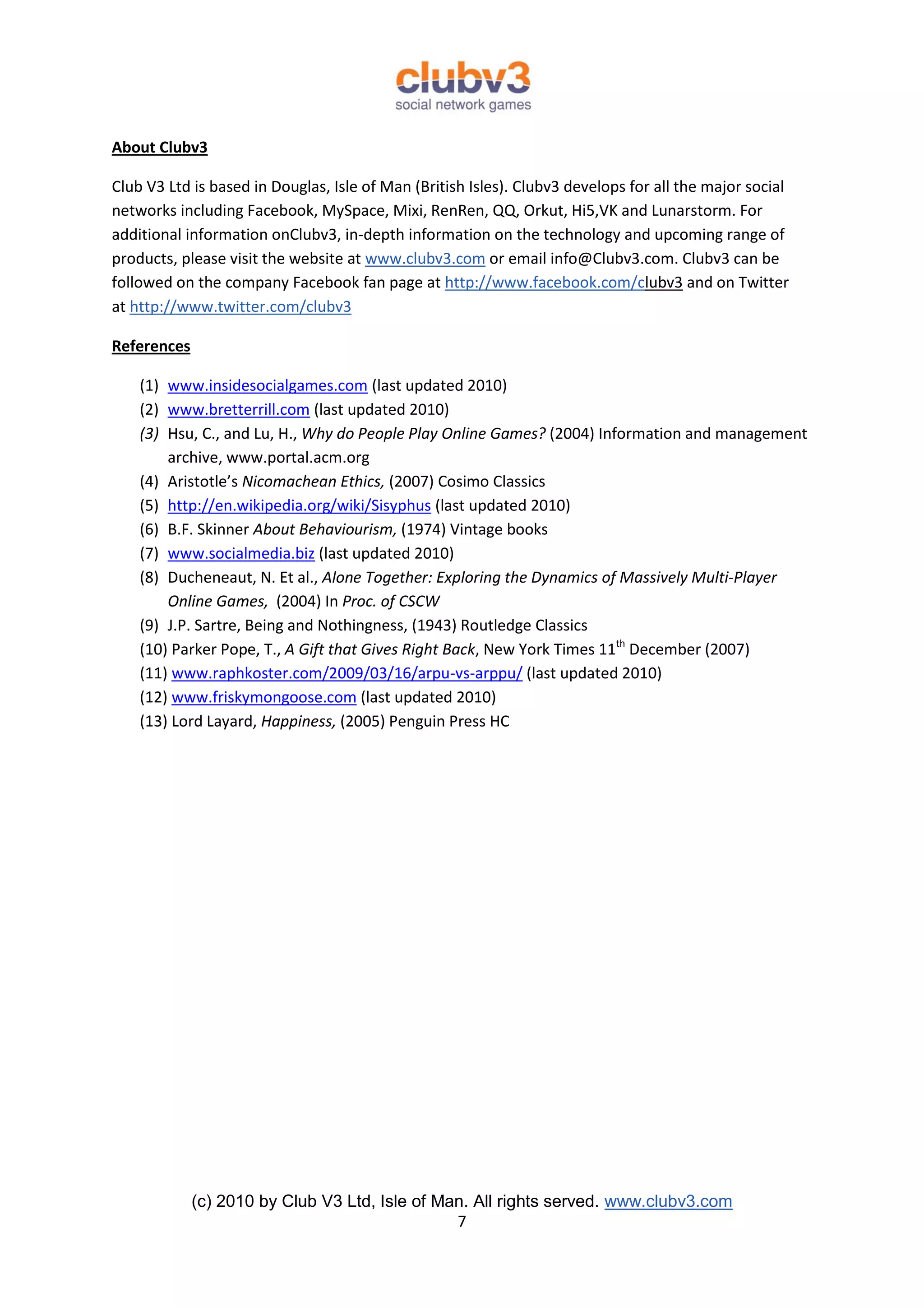 About Clubv3

Club V3 Ltd is based in Douglas, Isle of Man (British Isles). Clubv3 develops for all the major social
networks including Facebook, MySpace, Mixi, RenRen, QQ, Orkut, Hi5,VK and Lunarstorm. For
additional information onClubv3, in-depth information on the technology and upcoming range of
products, please visit the website at www.clubv3.com or email info@Clubv3.com. Clubv3 can be
followed on the company Facebook fan page at http://www.facebook.com/clubv3 and on Twitter
at http://www.twitter.com/clubv3

References

    (1) www.insidesocialgames.com (last updated 2010)
    (2) www.bretterrill.com (last updated 2010)
    (3) Hsu, C., and Lu, H., Why do People Play Online Games? (2004) Information and management
        archive, www.portal.acm.org
    (4) Aristotle’s Nicomachean Ethics, (2007) Cosimo Classics
    (5) http://en.wikipedia.org/wiki/Sisyphus (last updated 2010)
    (6) B.F. Skinner About Behaviourism, (1974) Vintage books
    (7) www.socialmedia.biz (last updated 2010)
    (8) Ducheneaut, N. Et al., Alone Together: Exploring the Dynamics of Massively Multi-Player
        Online Games, (2004) In Proc. of CSCW
    (9) J.P. Sartre, Being and Nothingness, (1943) Routledge Classics
    (10) Parker Pope, T., A Gift that Gives Right Back, New York Times 11th December (2007)
    (11) www.raphkoster.com/2009/03/16/arpu-vs-arppu/ (last updated 2010)
    (12) www.friskymongoose.com (last updated 2010)
    (13) Lord Layard, Happiness, (2005) Penguin Press HC




             (c) 2010 by Club V3 Ltd, Isle of Man. All rights served. www.clubv3.com
                                                7
 