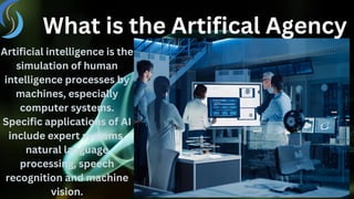 What is the Artifical Agency
Artificial intelligence is the
simulation of human
intelligence processes by
machines, especially
computer systems.
Specific applications of AI
include expert systems,
natural language
processing, speech
recognition and machine
vision.
 