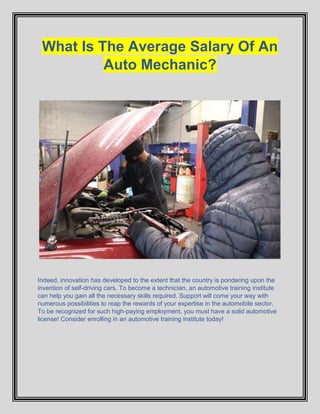 What Is The Average Salary Of An
Auto Mechanic?
Indeed, innovation has developed to the extent that the country is pondering upon the
invention of self-driving cars. To become a technician, an automotive training institute
can help you gain all the necessary skills required. Support will come your way with
numerous possibilities to reap the rewards of your expertise in the automobile sector.
To be recognized for such high-paying employment, you must have a solid automotive
license! Consider enrolling in an automotive training institute today!
 