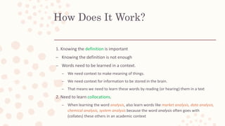 How Does It Work?
1. Knowing the definition is important
– Knowing the definition is not enough
– Words need to be learned in a context.
– We need context to make meaning of things.
– We need context for information to be stored in the brain.
– That means we need to learn these words by reading (or hearing) them in a text
2. Need to learn collocations.
– When learning the word analysis, also learn words like market analysis, data analysis,
chemical analysis, system analysis because the word analysis often goes with
(collates) these others in an academic context
 