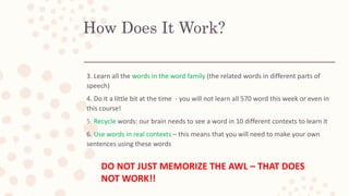 How Does It Work?
3. Learn all the words in the word family (the related words in different parts of
speech)
4. Do it a little bit at the time - you will not learn all 570 word this week or even in
this course!
5. Recycle words: our brain needs to see a word in 10 different contexts to learn it
6. Use words in real contexts – this means that you will need to make your own
sentences using these words
DO NOT JUST MEMORIZE THE AWL – THAT DOES
NOT WORK!!
 