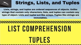 Strings, Lists, and Tuples
Lists, strings, and tuples are ordered sequences of objects. Unlike
strings that contain only characters, lists, and tuples can contain any
type of object. Lists and tuples are like arrays. Tuples like strings are
immutables.
 