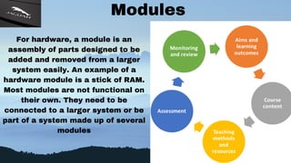 Modules
For hardware, a module is an
assembly of parts designed to be
added and removed from a larger
system easily. An example of a
hardware module is a stick of RAM.
Most modules are not functional on
their own. They need to be
connected to a larger system or be
part of a system made up of several
modules
 