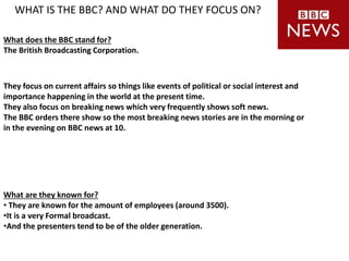 WHAT IS THE BBC? AND WHAT DO THEY FOCUS ON?
They focus on current affairs so things like events of political or social interest and
importance happening in the world at the present time.
They also focus on breaking news which very frequently shows soft news.
The BBC orders there show so the most breaking news stories are in the morning or
in the evening on BBC news at 10.
What does the BBC stand for?
The British Broadcasting Corporation.
What are they known for?
• They are known for the amount of employees (around 3500).
•It is a very Formal broadcast.
•And the presenters tend to be of the older generation.
 