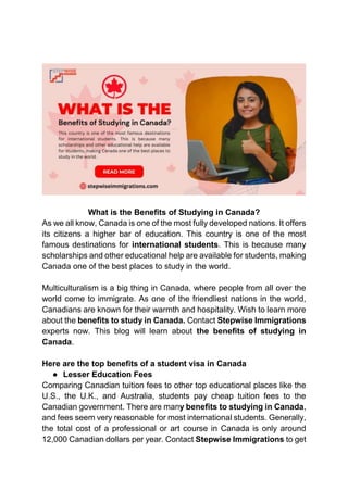 What is the Benefits of Studying in Canada?
As we all know, Canada is one of the most fully developed nations. It offers
its citizens a higher bar of education. This country is one of the most
famous destinations for international students. This is because many
scholarships and other educational help are available for students, making
Canada one of the best places to study in the world.
Multiculturalism is a big thing in Canada, where people from all over the
world come to immigrate. As one of the friendliest nations in the world,
Canadians are known for their warmth and hospitality. Wish to learn more
about the benefits to study in Canada. Contact Stepwise Immigrations
experts now. This blog will learn about the benefits of studying in
Canada.
Here are the top benefits of a student visa in Canada
● Lesser Education Fees
Comparing Canadian tuition fees to other top educational places like the
U.S., the U.K., and Australia, students pay cheap tuition fees to the
Canadian government. There are many benefits to studying in Canada,
and fees seem very reasonable for most international students. Generally,
the total cost of a professional or art course in Canada is only around
12,000 Canadian dollars per year. Contact Stepwise Immigrations to get
 