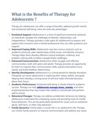 What is the Benefits of Therapy for
Adolescents ?
Therapy for adolescents can offer a range of benefits, addressing both mental
and emotional well-being. Here are some key advantages:
1. Emotional Support: Adolescence is a time of significant emotional upheaval
as individuals navigate the challenges of identity, relationships, and
independence. Therapy provides a safe space for adolescents to express and
explore their emotions with a trained professional who can offer guidance and
support.
2. Improved Coping Skills: Adolescents may face various stressors such as
academic pressures, peer relationships, family issues, and identity concerns.
Therapy helps them develop effective coping strategies, resilience, and
problem-solving skills to better navigate these challenges.
3. Enhanced Communication: Adolescents often struggle with effective
communication, both with peers and adults. Therapy provides an opportunity
for them to improve their communication skills, express themselves more
clearly, and build healthier relationships.
4. Identity Development: Adolescence is a critical period for identity formation.
Therapists can assist adolescents in exploring their values, beliefs, and goals,
helping them develop a strong sense of self and make informed decisions
about their future.
5. Academic Performance: Emotional well-being is closely linked to academic
success. Therapy can help adolescents manage stress, anxiety, and other
emotional barriers that may impact their ability to concentrate and perform
well in school.
6. Behavioral Changes: Therapy can address problematic behaviors by helping
adolescents understand the underlying causes and providing tools to modify
those behaviors. This can be particularly beneficial for issues such as substance
abuse, self-harm, or other risky behaviors.
7. Family Dynamics: Family plays a crucial role in an adolescent's life. Therapy
can involve family sessions to improve communication and address any issues
 