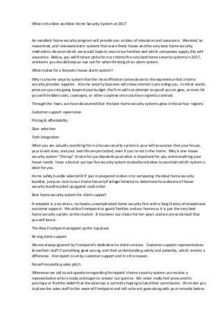 What Is the Best and Best Home Security System at 2017
An excellent home security program will provide you an idea of relaxation and assurance. Werated,'ve
researched, and reviewed alarm systems that were finest house and the very best home security
methods to discover which we would hope to secure our families and which companies supply this self-
assurance. Below, you will find our picks for our criteria the very best home security systems in 2017,
and items you should keep an eye out for when thinking of an alarm system.
What makes for a fantastic house alarm system?
Why is a home security system that the most effective comes down to the experience that a home
security provider supplies. A home security business will show interest in providing you. In other words,
pressure you into going beyond your budget, the firm will not attempt to upsell you on gear, or even hit
you with hidden costs, coverages, or other surprises once you have signed a contract.
Through the Years, we have discovered that the best home security systems glow in those four regions:
Customer support experience
Pricing & affordability
Gear selection
Tech integration
What you are actually searching for in a house security system is your self-assurance that your house,
your loved ones, and your own life are protected, even if you're not in the home. Why is one house
security system "the top" choice for you depends upon what is important for you and everything your
house needs. Have a look at our top five security system evaluations below to ascertain which system is
ideal for you.
Home safety bundle selectorOr if you're prepared to dive in to comparing the ideal home security
bundles, jump on over to our Home Security Package Selector to determine how dozens of house
security bundles piled up against each other.
Best home security system for client support
Frontpoint is a no-stress, no-hassle, uncomplicated home security firm with a long history of exceptional
customer support. We utilize Frontpoint to guard families and our homes as it is just the very best
home security system on the market. It has been our choice for ten years and we are convinced that
you will love it.
The Way Frontpoint wrapped up the top place
Strong client support
We are always ignored by Frontpoint's dedication to client services. Customer support representatives
know their stuff if something goes wrong, and their understanding calmly and patiently, which creates a
difference. Frontpoint is set by customer support and it is the reason.
No self-respecting sales pitch
Whenever we call to ask questions regarding Frontpoint's home security system, we receive a
representative who is ready and eager to answer our queries. We never really feel pressured to
purchase or find the belief that the sales rep is currently hoping to land their commission. We invite you
to place the sales staff to the exam of Frontpoint and tell us how it goes along with your remarks below.
 