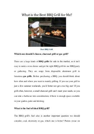 What is the Best BBQ Grill for Me?
Best BBQ Grill
Which one should I choose, charcoal grill or gas grill?
There are a large kinds of BBQ grills for sale in the market, so it isn’t
easy to make a wise choice and get the right BBQ grill for our BBQ party
or gathering. They are range from disposable aluminum grill to
luxurious gas grills. Before purchasing a BBQ, you should think about
how often and where you want to mainly grilling. If you use your grill to
just a few summer weekends, you’d better not get a too big one! If you
grill often, however, a small charcoal grill can’t meet your needs, so you
can take a barbecue into consideration, if there is enough space available
in your garden, patio and decking.
What is the fuel of ideal BBQ grill?
The BBQ grill’s fuel also is another important question we should
consider, coal, electricity or gas, which one is better? Purists swear on
 