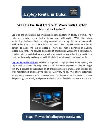 What is the Best Choice to Work with Laptop
Rental in Dubai?
Laptops are inevitably the most necessary gadgets in today’s world. They
help accomplish most tasks simply and efficiently. With the latest
technology featured laptops being released every day, buying a new model
and exchanging the old one is not an easy task. Laptop rental is a better
option to avail the latest laptops. There are many benefits of availing
laptops on rent. The service provider offers laptops with all the settings and
configurations installed to suit customer requirements. Laptops availed on
rent can be easily exchanged with the latest version without any hassle.
Laptop Rental in Dubai provides laptops with high performance, speed, and
capability of accomplishing tasks easily. We offer laptops in bulk or single
for any business or individual at affordable prices in Dubai. Our laptops are
well-maintained and ready to use to suit every need. We offer customized
laptops as per customer’s requirements. Our laptops can be availed on rent
for per day, per week, and per month that gives flexibility to our customers.
Laptop Rental in Dubai
https://www.dubailaptoprental.com/
 