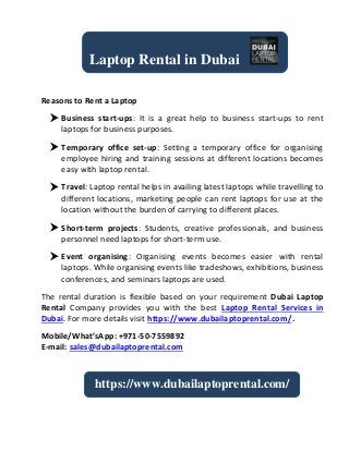 Reasons to Rent a Laptop
 Business start-ups: It is a great help to business start-ups to rent
laptops for business purposes.
 Temporary office set-up: Setting a temporary office for organising
employee hiring and training sessions at different locations becomes
easy with laptop rental.
 Travel: Laptop rental helps in availing latest laptops while travelling to
different locations, marketing people can rent laptops for use at the
location without the burden of carrying to different places.
 Short-term projects: Students, creative professionals, and business
personnel need laptops for short-term use.
 Event organising: Organising events becomes easier with rental
laptops. While organising events like tradeshows, exhibitions, business
conferences, and seminars laptops are used.
The rental duration is flexible based on your requirement Dubai Laptop
Rental Company provides you with the best Laptop Rental Services in
Dubai. For more details visit https://www.dubailaptoprental.com/.
Mobile/What’sApp: +971-50-7559892
E-mail: sales@dubailaptoprental.com
Laptop Rental in Dubai
https://www.dubailaptoprental.com/
 