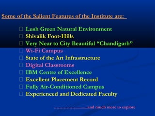 Some of the Salient Features of the Institute are:
 Lush Green Natural Environment
 Shivalik Foot-Hills
 Very Near to City Beautiful “Chandigarh”
 Wi-Fi Campus
 State of the Art Infrastructure
 Digital Classrooms
 IBM Centre of Excellence
 Excellent Placement Record
 Fully Air-Conditioned Campus
 Experienced and Dedicated Faculty
……………...........and much more to explore
 