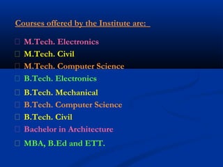 Courses offered by the Institute are:
 M.Tech. Electronics
 M.Tech. Civil
 M.Tech. Computer Science
 B.Tech. Electronics
 B.Tech. Mechanical
 B.Tech. Computer Science
 B.Tech. Civil
 Bachelor in Architecture
 MBA, B.Ed and ETT.
 