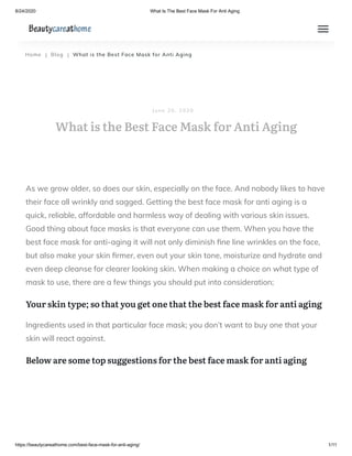 8/24/2020 What Is The Best Face Mask For Anti Aging
https://beautycareathome.com/best-face-mask-for-anti-aging/ 1/11
Home | Blog | What is the Best Face Mask for Anti Aging
As we grow older, so does our skin, especially on the face. And nobody likes to have
their face all wrinkly and sagged. Getting the best face mask for anti aging is a
quick, reliable, affordable and harmless way of dealing with various skin issues.
Good thing about face masks is that everyone can use them. When you have the
best face mask for anti-aging it will not only diminish ne line wrinkles on the face,
but also make your skin rmer, even out your skin tone, moisturize and hydrate and
even deep cleanse for clearer looking skin. When making a choice on what type of
mask to use, there are a few things you should put into consideration;
Your skin type; so that you get one that the best face mask for anti aging
Ingredients used in that particular face mask; you don’t want to buy one that your
skin will react against.
Below are some top suggestions for the best face mask for anti aging
What is the Best Face Mask for Anti Aging
J u n e 2 0 , 2 0 2 0
 
