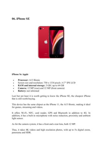 06. iPhone SE
Check The Price
iPhone Se Apple
 Processor: A13 Bionic
 Screen size and resolution: 750 x 1334 pixels | 4.7″ IPS LCD
 RAM and internal storage: 3 GB | up to 64 GB
 Camera: 12 MP (rear) and 12 MP (front camera)
 Battery: not informed
Last but not least it is worth getting to know the iPhone SE, the cheapest iPhone
that is still worth buying.
This device has the same chipset as the iPhone 11, the A13 Bionic, making it ideal
for games, streaming and videos.
It offers Wi-Fi, NFC, card reader, GPS and Bluetooth in addition to 4G. In
addition, it has a built-in microphone with noise reduction, proximity and ambient
light sensor.
As for the camera system, it has a front and a rear lens, both 12 MP.
Thus, it takes 4K videos and high resolution photos, with up to 5x digital zoom,
panorama and HDR.
 