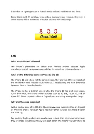 It also has six lighting modes in Portrait mode and auto stabilization and focus.
Know that it is IP 67 certified, being splash, dust and water resistant. However, it
doesn’t come with a headphone or socket, only the wire to recharge.
FAQ
What makes iPhones different?
The iPhone’s processors are better than Android phones because Apple
manufactures their own processors and they do not rely on chip manufacturers.
What are the difference between iPhone 12 and 13?
The iPhone 12 and 13 are not the same devices. They are two different models of
the iPhone that were released in 2020 and 2021 respectively. The main difference
between them is their display size.
The iPhone 12 has a 5.8-inch screen while the iPhone 13 has a 6.5-inch screen.
Apart from that, they have similar features such as 4G LTE, Touch ID, and an
Apple A13 Bionic chip with a Neural Engine for AI processing among other things.
Why are iPhones so expensive?
With a starting price of $1000, the iPhone is way more expensive than an Android
or Windows phone. However, Apple has many other features that make it worth
the price tag.
For starters, Apple products are usually more reliable than other phones because
they are made to work seamlessly with each other. This means you won’t have to
 