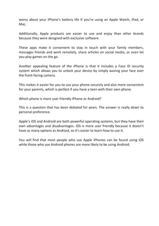worry about your iPhone’s battery life if you’re using an Apple Watch, iPad, or
Mac.
Additionally, Apple products are easier to use and enjoy than other brands
because they were designed with exclusive software.
These apps make it convenient to stay in touch with your family members,
messages friends and work remotely, share articles on social media, or even let
you play games on the go.
Another appealing feature of the iPhone is that it includes a Face ID security
system which allows you to unlock your device by simply waving your face over
the front-facing camera.
This makes it easier for you to use your phone securely and also more convenient
for your parents, which is perfect if you have a teen with their own phone.
Which phone is more user friendly iPhone or Android?
This is a question that has been debated for years. The answer is really down to
personal preference.
Apple’s iOS and Android are both powerful operating systems, but they have their
own advantages and disadvantages. iOS is more user friendly because it doesn’t
have as many options as Android, so it’s easier to learn how to use it.
You will find that most people who use Apple iPhones can be found using iOS
while those who use Android phones are more likely to be using Android.
 