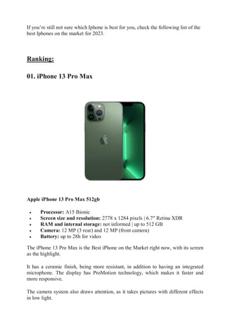 If you’re still not sure which Iphone is best for you, check the following list of the
best Iphones on the market for 2023.
Ranking:
01. iPhone 13 Pro Max
Apple iPhone 13 Pro Max 512gb
 Processor: A15 Bionic
 Screen size and resolution: 2778 x 1284 pixels | 6.7″ Retina XDR
 RAM and internal storage: not informed | up to 512 GB
 Camera: 12 MP (3 rear) and 12 MP (front camera)
 Battery: up to 28h for video
The iPhone 13 Pro Max is the Best iPhone on the Market right now, with its screen
as the highlight.
It has a ceramic finish, being more resistant, in addition to having an integrated
microphone. The display has ProMotion technology, which makes it faster and
more responsive.
The camera system also draws attention, as it takes pictures with different effects
in low light.
 