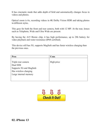 It has cinematic mode that adds depth of field and automatically changes focus in
videos and photos.
Optical zoom is 6x, recording videos in 4K Dolby Vision HDR and taking photos
in different styles.
This goes for both the front and rear camera, both with 12 MP. At the rear, lenses
such as Telephoto, Wide and Ultra Wide are present.
By having the A15 Bionic chip, it has high performance, up to 28h battery for
video playback and water resistance (IP68 certified).
This device still has 5G, supports MagSafe and has faster wireless charging than
the previous ones.
Pros
Pros Cons

 Triple rear camera
 Dual SIM
 Supports 5G and MagSafe
 Has wireless charging
 Large internal memory

 High price
Con
s
02. iPhone 13
 