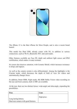 The iPhone 13 is the Best iPhone for Most People, and is also a recent brand
launch.
This model has Dual SIM, already comes with 5G, in addition to various
connections, such as Wi-Fi, Bluetooth, NFC and card reader.
Other features available are Face ID, depth and ambient light sensor and IP68
certification, which makes it water resistant.
Its screen also deserves attention, with Ceramic Shield, which increases resistance
to drops and impacts.
As well as the camera system is also differentiated. Among the highlights is the
Cinema mode, which decreases the depth of field of view for videos and
automatically changes focus.
In addition, Smart HDR, Night mode, 4K HDR Dolby Vision video recording on
the rear and front cameras, both 12 MP, are available.
At the rear, there are two distinct lenses: wide-angle and ultra-angle, expanding the
possibilities.
Pros Cons

 Long lasting battery
 Dual rear camera with good features

 High price
 