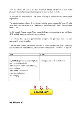 Now the iPhone 13 Mini is the Best Compact iPhone for those who still prefer
phones with smaller screens that are easier to keep in their pockets.
Its screen is 5.4 inches and is XDR retina, offering an immersive and very realistic
experience.
The camera system of this device is very similar to the standard iPhone 13, also
with dual cameras on the rear (wide-angle and ultra-angle) and a front camera,
both 12 MP.
In this model, Cinema mode, Night mode, different photographic styles, intelligent
HDR and 4K video recording are also available.
The battery has superior performance compared to previous mini versions,
reaching 55 hours for audio.
Like the other iPhone 13 models, this one is also water resistant (IP68 certified),
has 5G and has Ceramic Shield, which increases the screen’s resistance to impacts.
Pros
Pros Cons

 Night Mode promises different photos
and videos in low light
 It has a screen with Ceramic Shield,
more resistant
 It has IP 68 certification
 Long lasting battery
 fast charging

 No negative aspects were found
Cons
04. iPhone 12
 