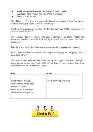  RAM and internal storage: not informed | up to 256 GB
 Camera: 12 MP (3 rear) and 12 MP (front camera)
 Battery: not informed
The iPhone 11 Pro Max is a more affordable Large-Screen iPhone that is still
worth it, although it doesn’t offer 5G technology.
Speaking of connections, it offers Wi-Fi, Bluetooth and USB compatibility in
addition to 4G, 3G and 2G.
The chipset is the A13 Bionic, with good performance for games, videos and
streaming. Combined with the HDR quality screen, it offers an immersive visual
experience.
Like the others on the list, it is water resistant and offers a good camera system.
In all, there are three rear lenses (ultra-angle, wide-angle and telephoto) and a
front, both 12 MP.
The cameras have Night and Portrait modes, up to 2x optical and up to 10x digital
zoom, and up to four times wider field of view than previous models. Thus, they
record videos in 4K (rear) and HD (front).
Pros
Pros Cons

 Good internal memory
 Triple camera on the back
 Makes 4K videos
 Water resistant, certified
 Good connection options

 The Battery life is unclear
Cons
 
